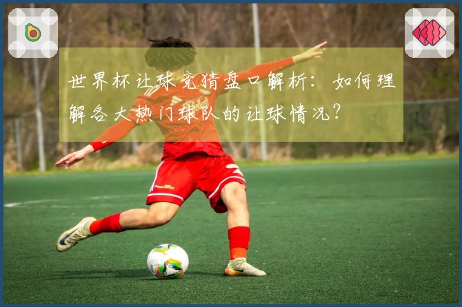 世界杯让球竞猜盘口解析：如何理解各大热门球队的让球情况？